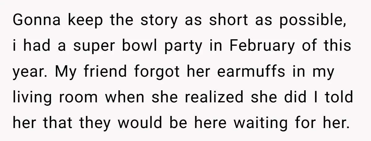 Gonna keep the story as short as possible, i had a super bowl party in February of this year. My friend forgot her earmuffs in my living room when she...