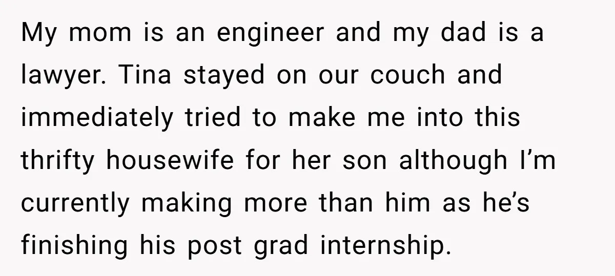 My mom is an engineer and my dad is a lawyer. Tina stayed on our couch and immediately tried to make me into this thrifty housewife for her son although...