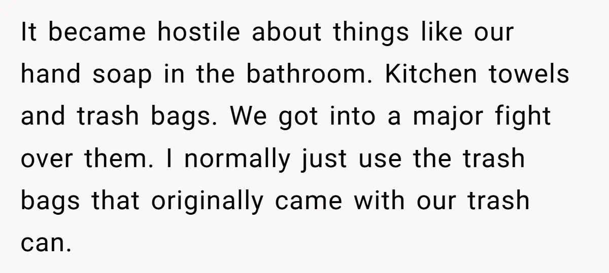It became hostile about things like our hand soap in the bathroom. Kitchen towels and trash bags. We got into a major fight over them. I normally just use the...