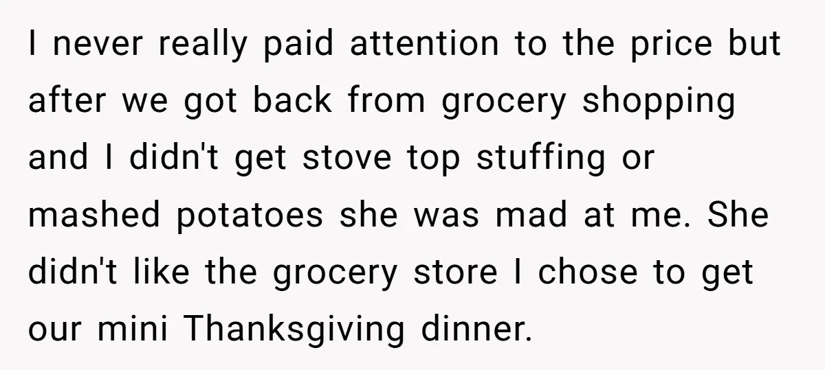 I never really paid attention to the price but after we got back from grocery shopping and I didn't get stove top stuffing or mashed potatoes she was mad at...