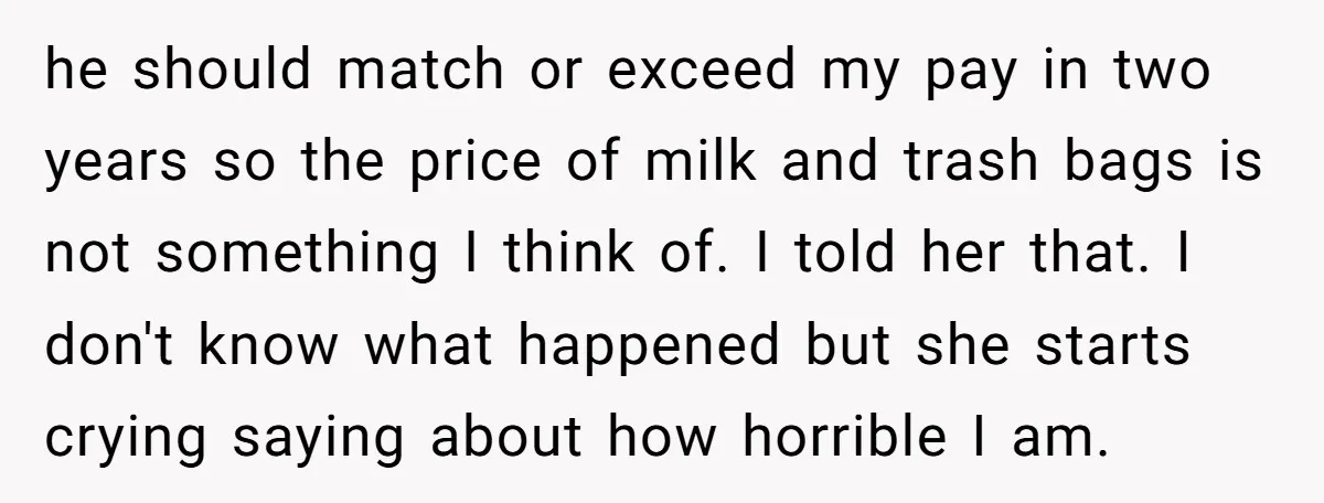 he should match or exceed my pay in two years so the price of milk and trash bags is not something I think of. I told her that. I don't...