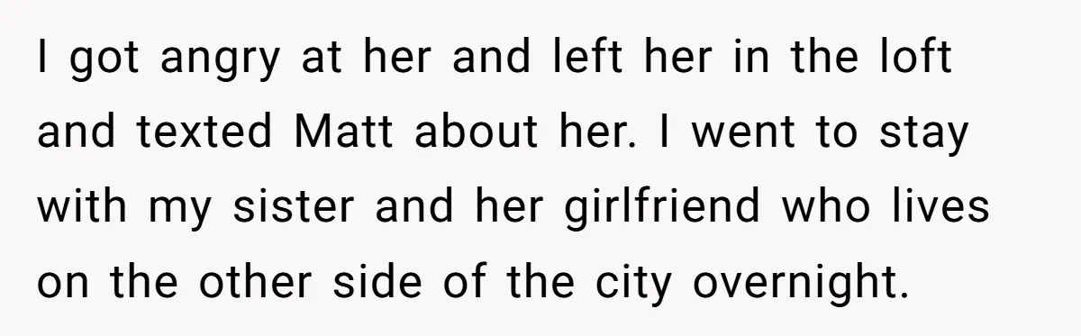 I got angry at her and left her in the loft and texted Matt about her. I went to stay with my sister and her girlfriend who lives on the...
