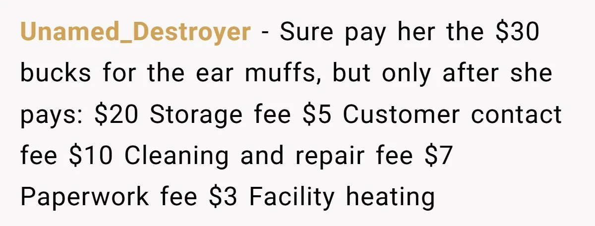 Unamed_Destroyer − Sure pay her the $30 bucks for the ear muffs, but only after she pays: $20 Storage fee $5 Customer contact fee $10 Cleaning and repair fee $7...