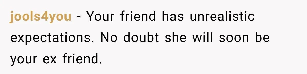 jools4you − Your friend has unrealistic expectations. No doubt she will soon be your ex friend.