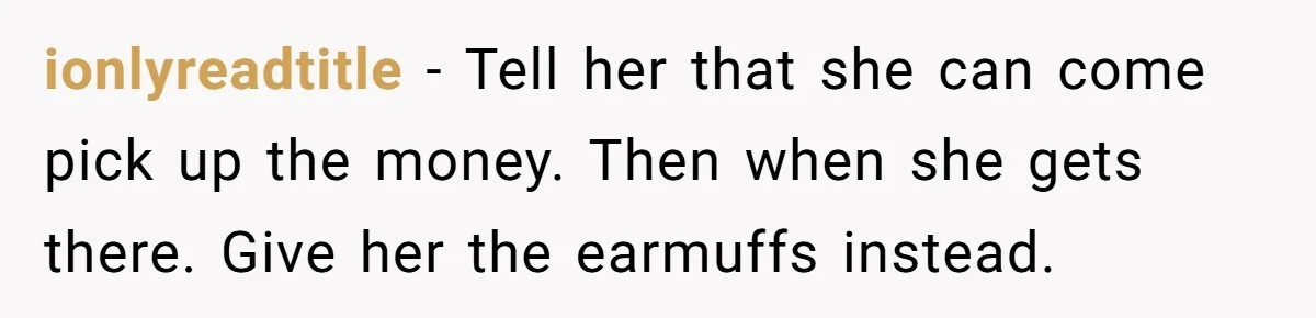 ionlyreadtitle − Tell her that she can come pick up the money. Then when she gets there. Give her the earmuffs instead.