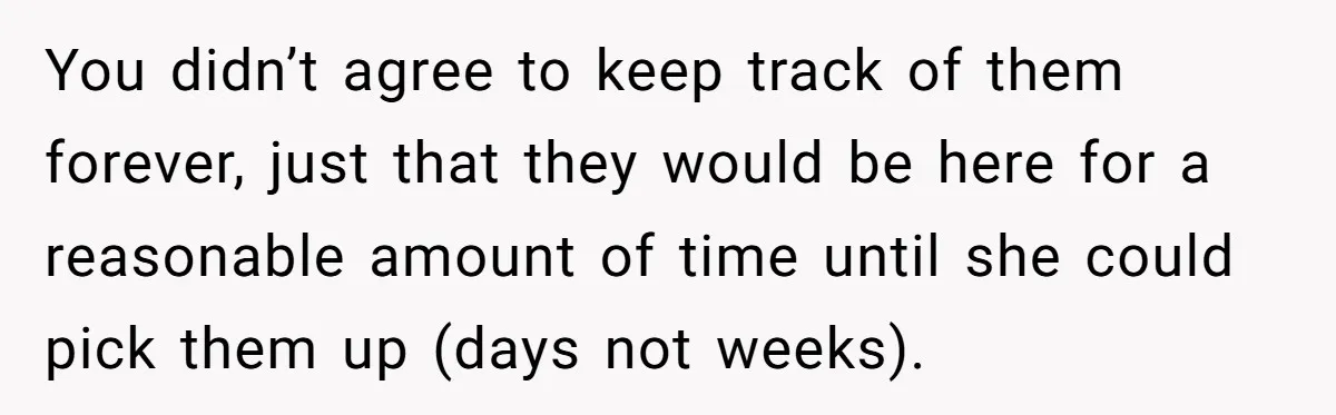 You didn’t agree to keep track of them forever, just that they would be here for a reasonable amount of time until she could pick them up (days not weeks).