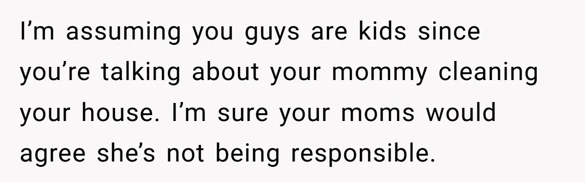 I’m assuming you guys are kids since you’re talking about your mommy cleaning your house. I’m sure your moms would agree she’s not being responsible.
