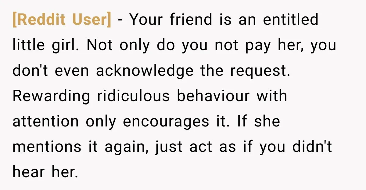 [Reddit User] − Your friend is an entitled little girl. Not only do you not pay her, you don't even acknowledge the request. Rewarding ridiculous behaviour with attention only encourages...