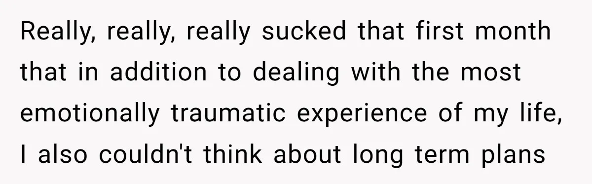 Really, really, really sucked that first month that in addition to dealing with the most emotionally traumatic experience of my life, I also couldn't think about long term plans