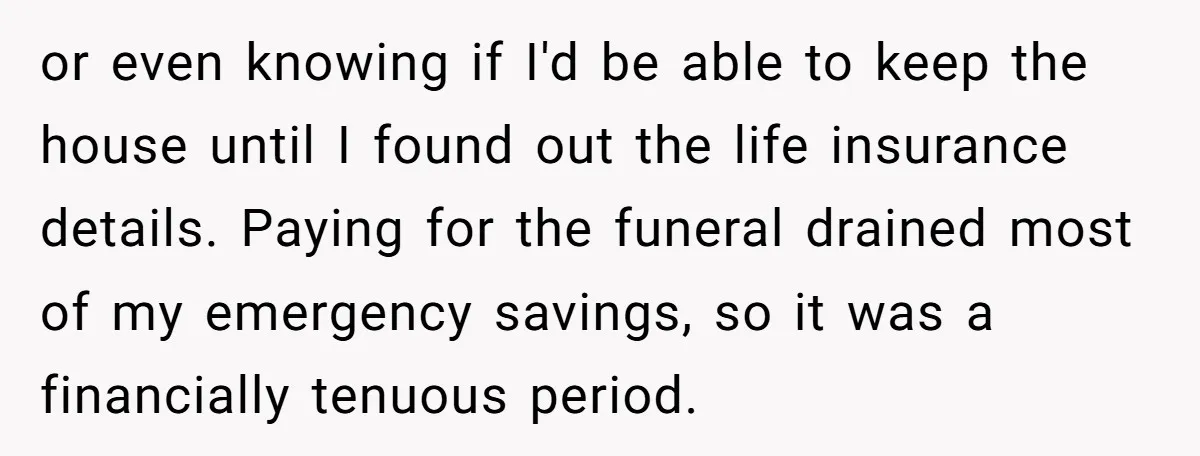 or even knowing if I'd be able to keep the house until I found out the life insurance details. Paying for the funeral drained most of my emergency savings, so...