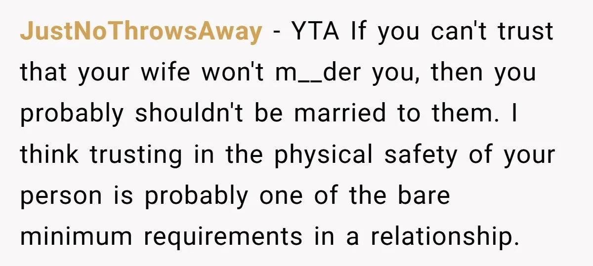 JustNoThrowsAway − YTA If you can't trust that your wife won't m__der you, then you probably shouldn't be married to them. I think trusting in the physical safety of your...