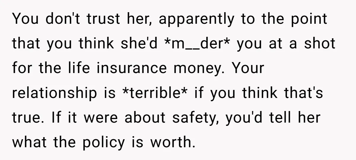 You don't trust her, apparently to the point that you think she'd *m__der* you at a shot for the life insurance money. Your relationship is *terrible* if you think that's...