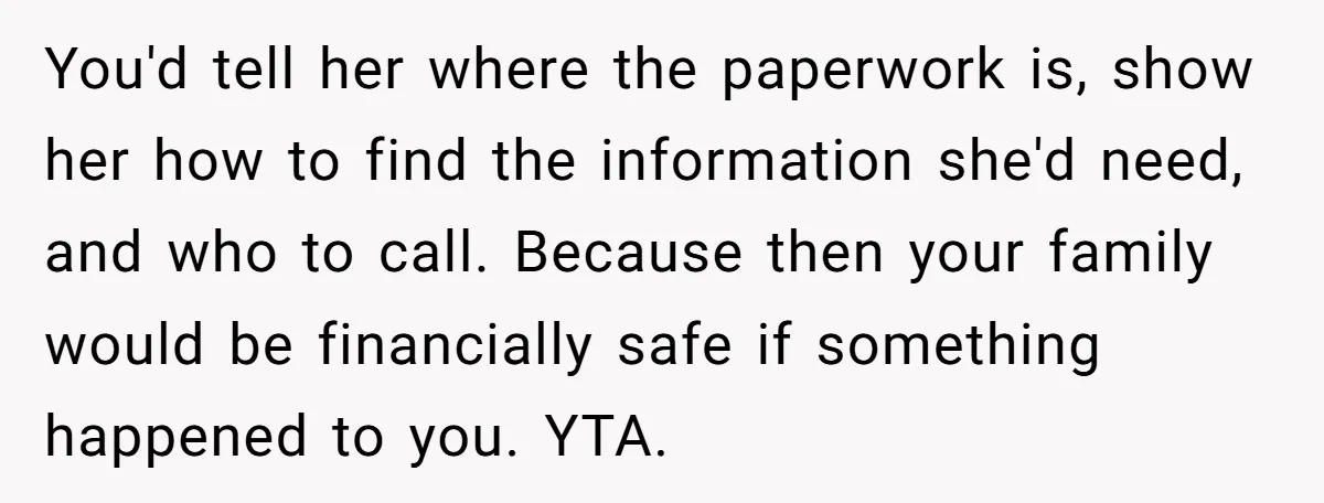 You'd tell her where the paperwork is, show her how to find the information she'd need, and who to call. Because then your family would be financially safe if something...