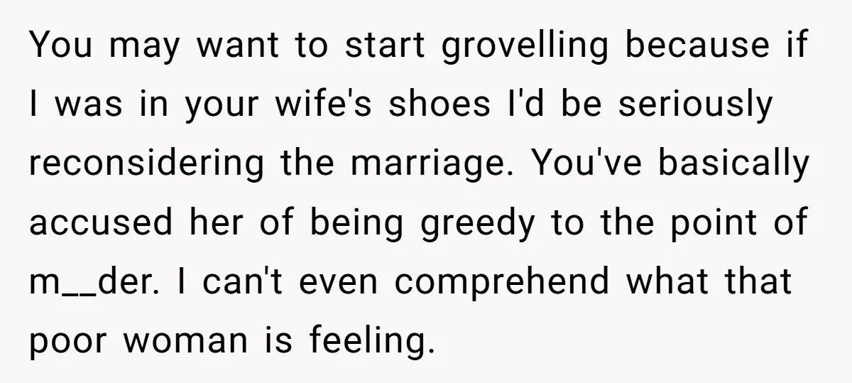 You may want to start grovelling because if I was in your wife's shoes I'd be seriously reconsidering the marriage. You've basically accused her of being greedy to the point...