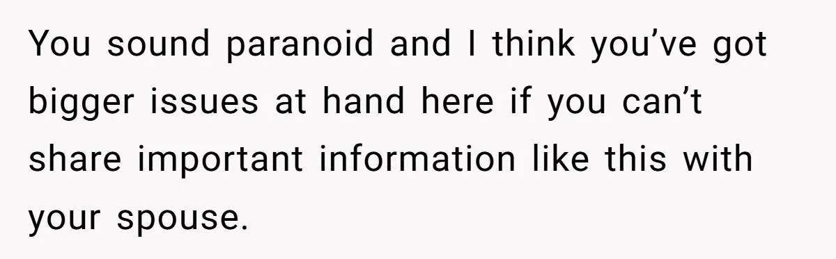 You sound paranoid and I think you’ve got bigger issues at hand here if you can’t share important information like this with your spouse.