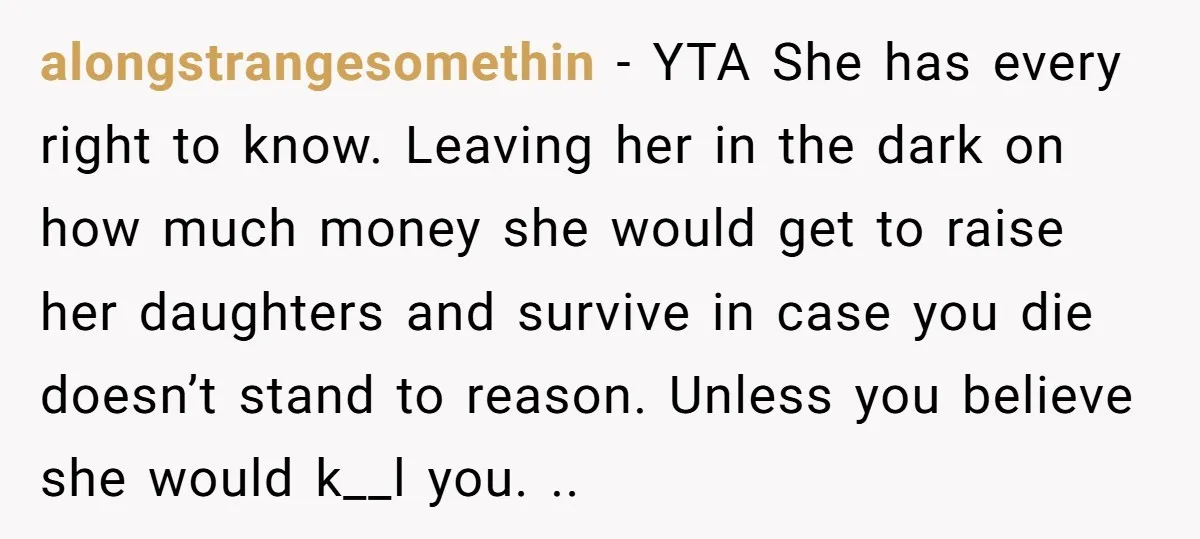 alongstrangesomethin − YTA She has every right to know. Leaving her in the dark on how much money she would get to raise her daughters and survive in case you...