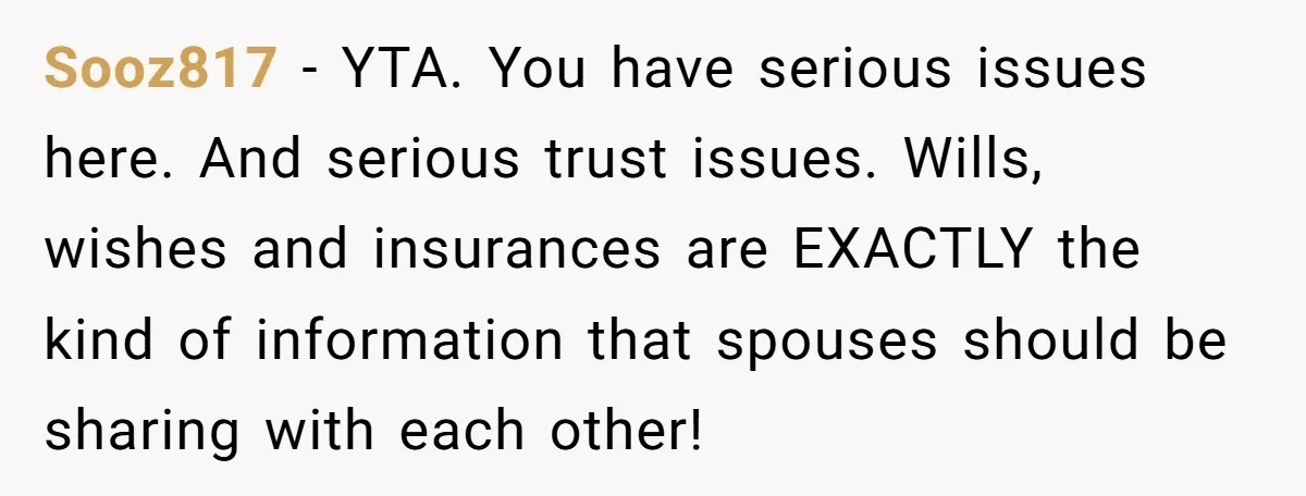 Sooz817 − YTA. You have serious issues here. And serious trust issues. Wills, wishes and insurances are EXACTLY the kind of information that spouses should be sharing with each other!