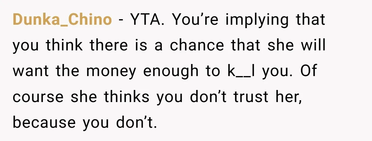 Dunka_Chino − YTA. You’re implying that you think there is a chance that she will want the money enough to k__l you. Of course she thinks you don’t trust her,...