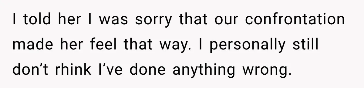 I told her I was sorry that our confrontation made her feel that way. I personally still don’t rhink I’ve done anything wrong.