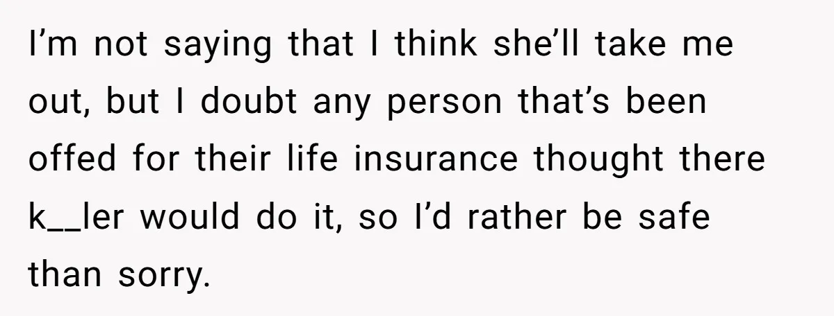 I’m not saying that I think she’ll take me out, but I doubt any person that’s been offed for their life insurance thought there k__ler would do it, so I’d...