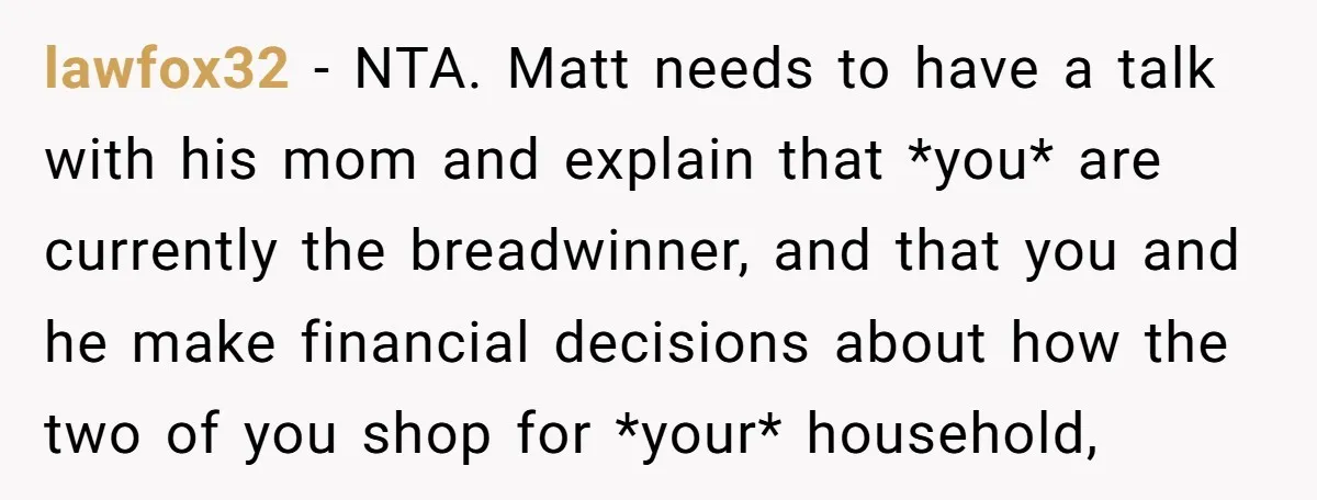 lawfox32 − NTA. Matt needs to have a talk with his mom and explain that *you* are currently the breadwinner, and that you and he make financial decisions about how...