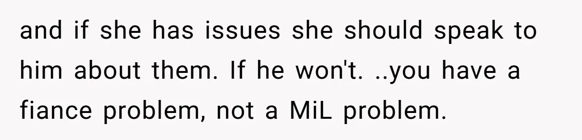 and if she has issues she should speak to him about them. If he won't. ..you have a fiance problem, not a MiL problem.