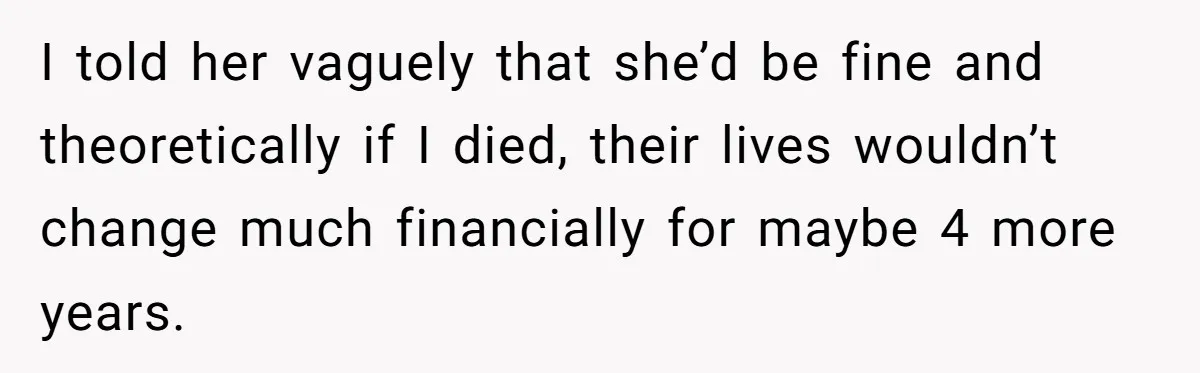 I told her vaguely that she’d be fine and theoretically if I died, their lives wouldn’t change much financially for maybe 4 more years.