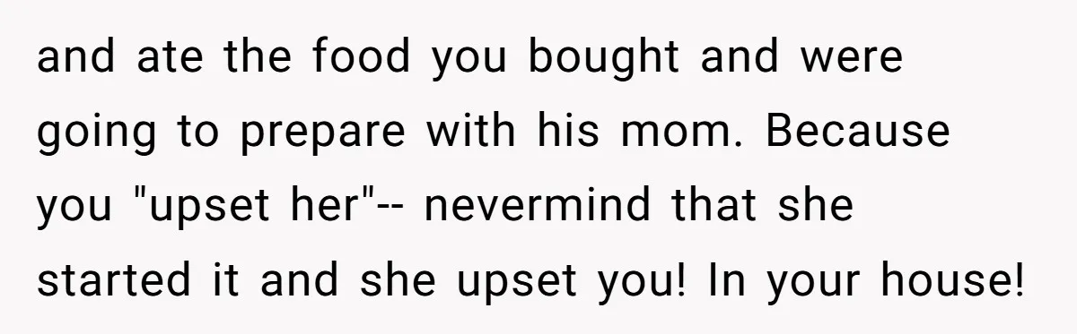 and ate the food you bought and were going to prepare with his mom. Because you "upset her"-- nevermind that she started it and she upset you! In your house!