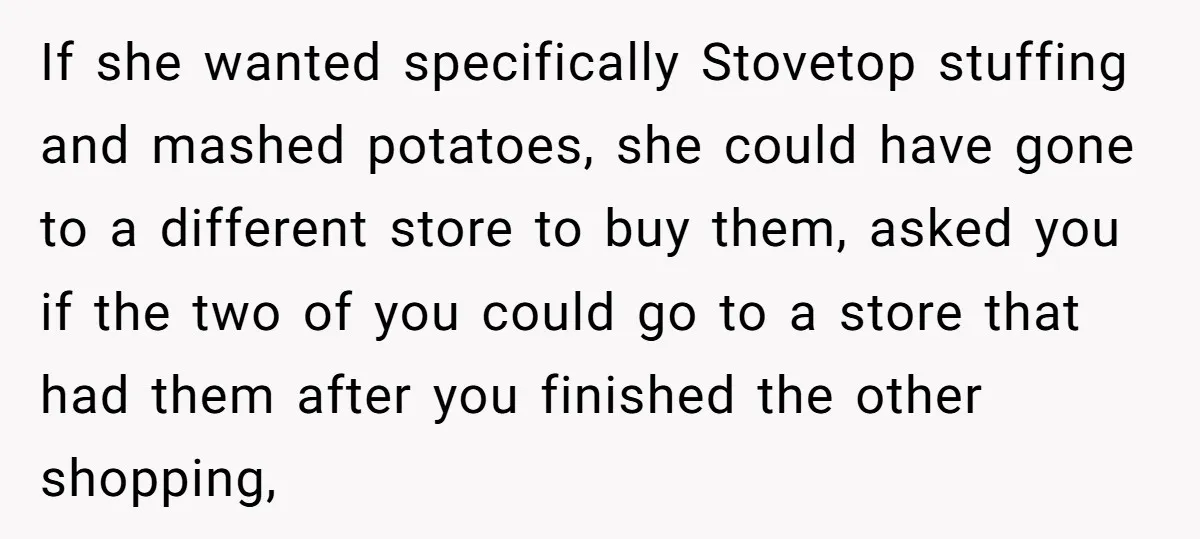 If she wanted specifically Stovetop stuffing and mashed potatoes, she could have gone to a different store to buy them, asked you if the two of you could go to...