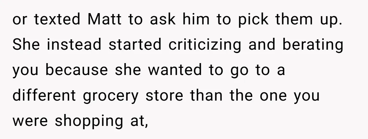 or texted Matt to ask him to pick them up. She instead started criticizing and berating you because she wanted to go to a different grocery store than the one...