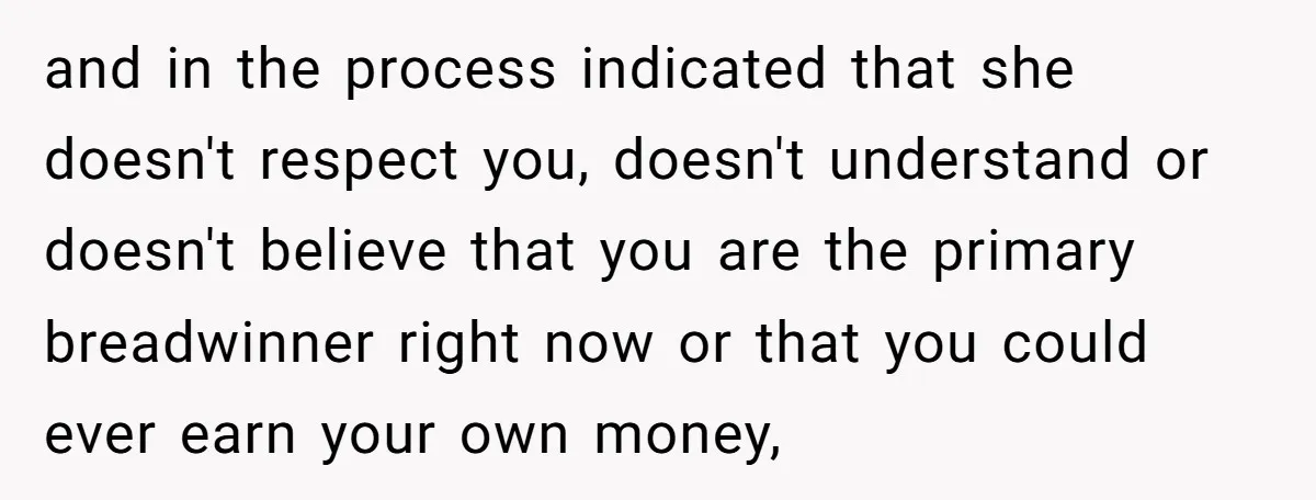 and in the process indicated that she doesn't respect you, doesn't understand or doesn't believe that you are the primary breadwinner right now or that you could ever earn your...