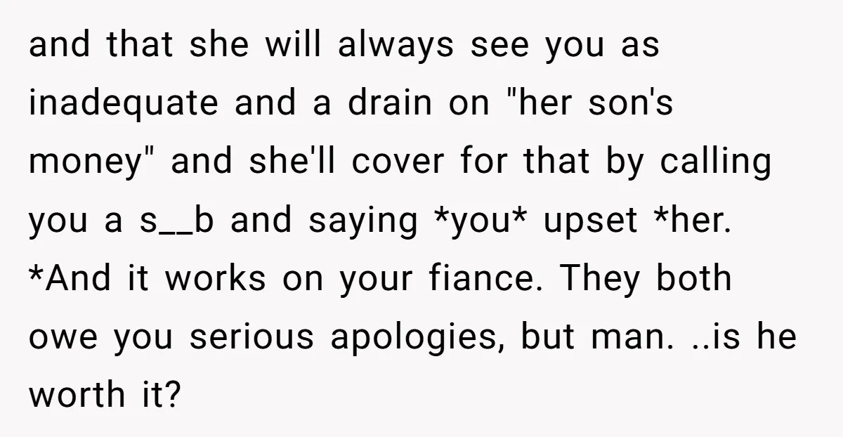 and that she will always see you as inadequate and a drain on "her son's money" and she'll cover for that by calling you a s__b and saying *you* upset...