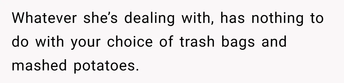 Whatever she’s dealing with, has nothing to do with your choice of trash bags and mashed potatoes.