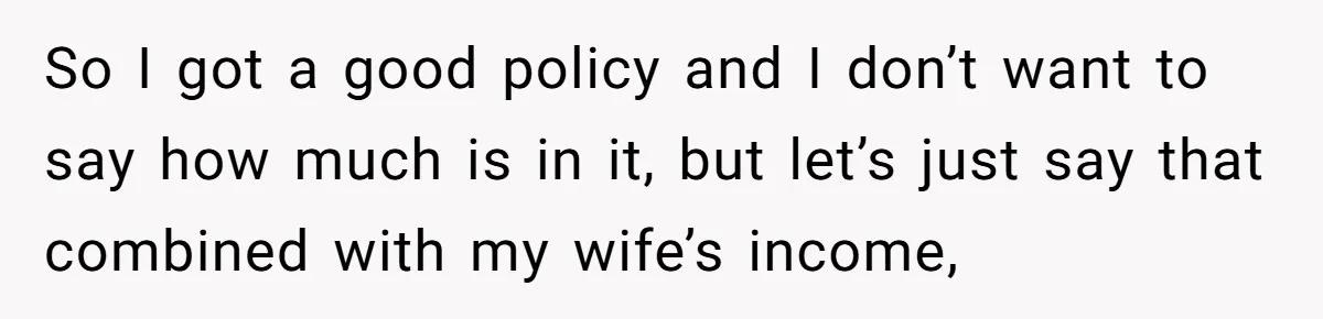 So I got a good policy and I don’t want to say how much is in it, but let’s just say that combined with my wife’s income,