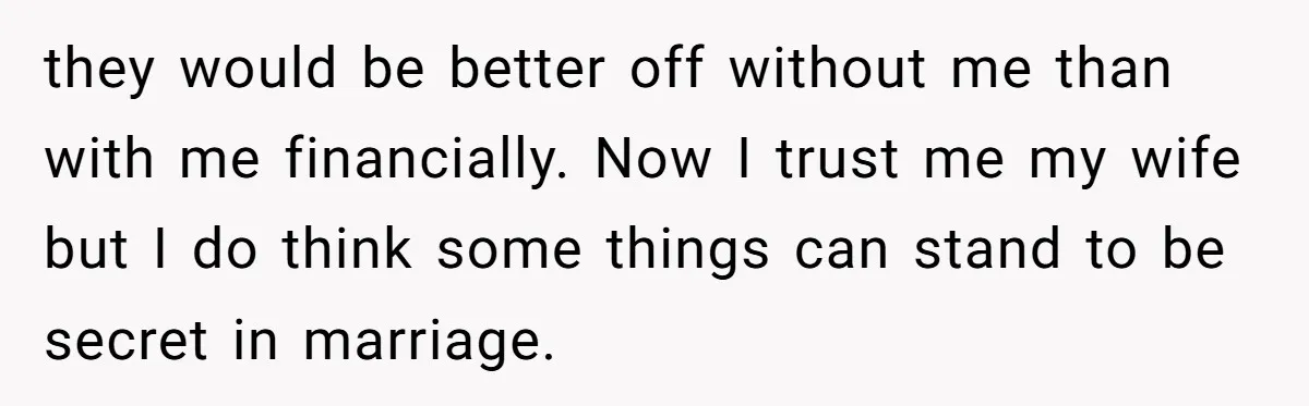 they would be better off without me than with me financially. Now I trust me my wife but I do think some things can stand to be secret in marriage.