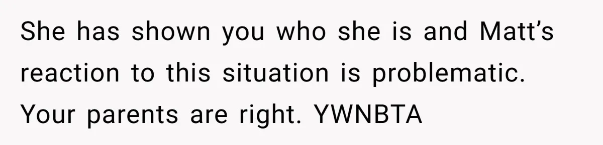 She has shown you who she is and Matt’s reaction to this situation is problematic. Your parents are right. YWNBTA