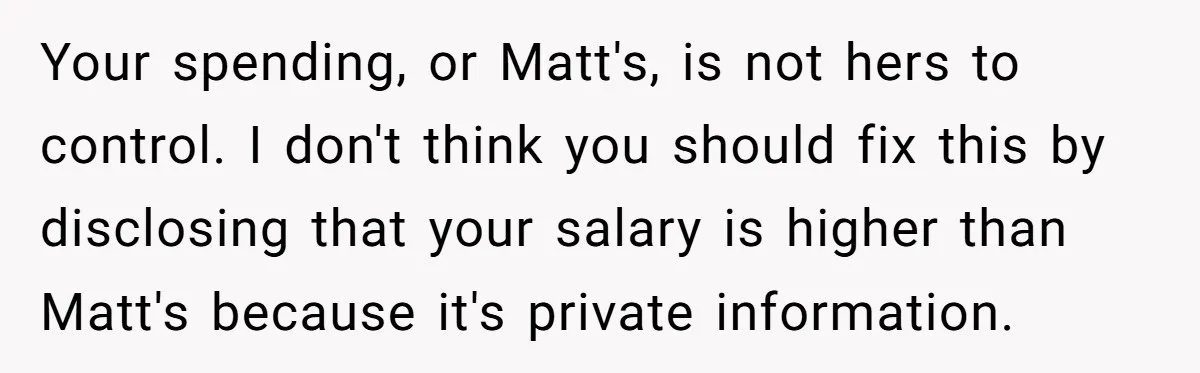 Your spending, or Matt's, is not hers to control. I don't think you should fix this by disclosing that your salary is higher than Matt's because it's private information.