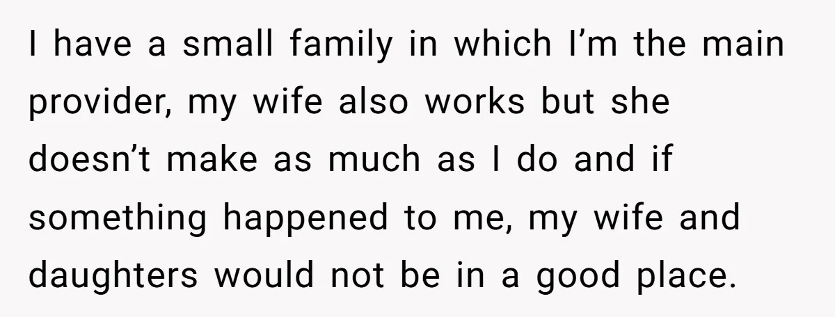 I have a small family in which I’m the main provider, my wife also works but she doesn’t make as much as I do and if something happened to me,...
