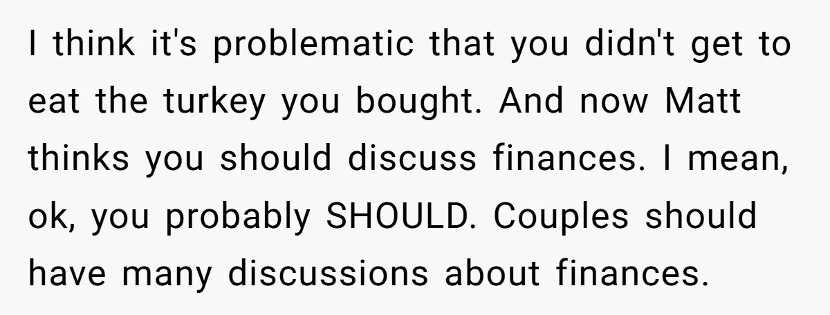 I think it's problematic that you didn't get to eat the turkey you bought. And now Matt thinks you should discuss finances. I mean, ok, you probably SHOULD. Couples should...