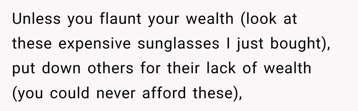 Unless you flaunt your wealth (look at these expensive sunglasses I just bought), put down others for their lack of wealth (you could never afford these),