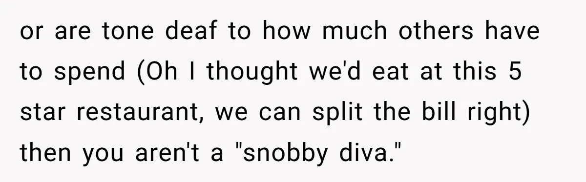 or are tone deaf to how much others have to spend (Oh I thought we'd eat at this 5 star restaurant, we can split the bill right) then you aren't...