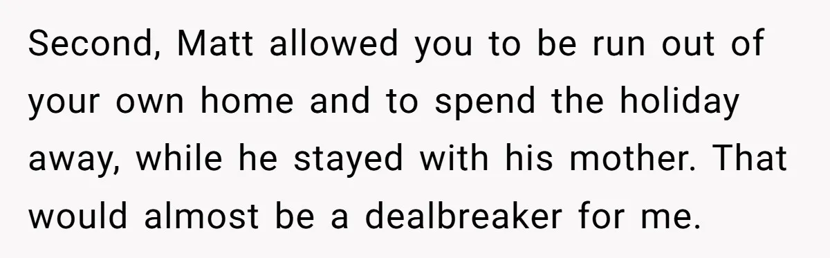 Second, Matt allowed you to be run out of your own home and to spend the holiday away, while he stayed with his mother. That would almost be a dealbreaker...