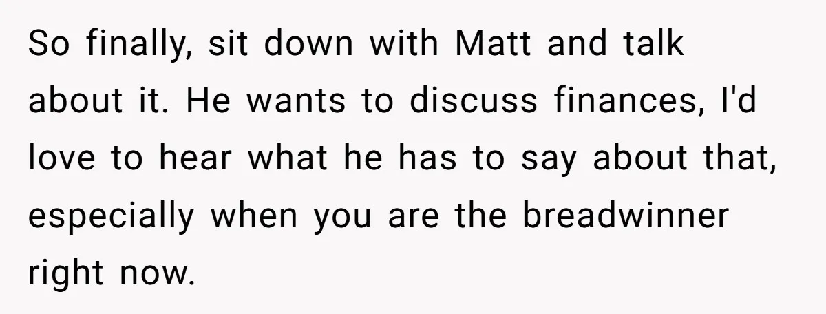 So finally, sit down with Matt and talk about it. He wants to discuss finances, I'd love to hear what he has to say about that, especially when you are...