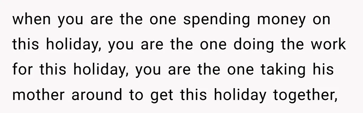 when you are the one spending money on this holiday, you are the one doing the work for this holiday, you are the one taking his mother around to get...