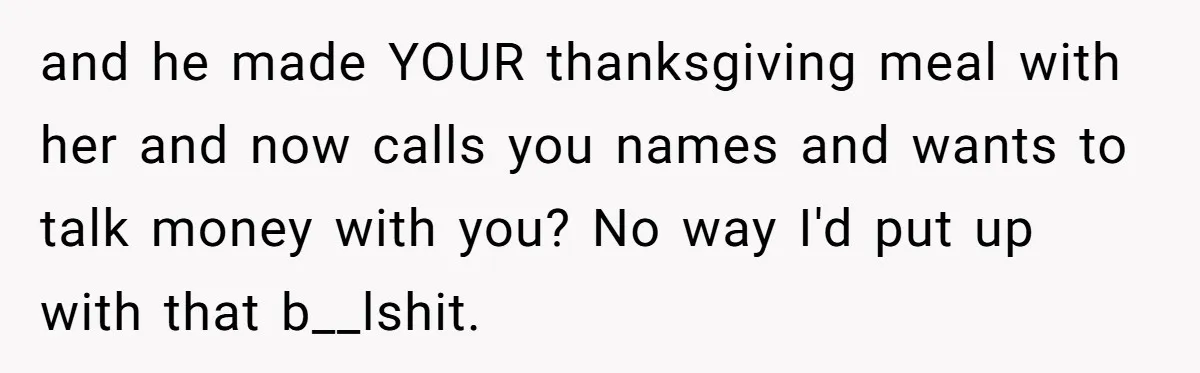 and he made YOUR thanksgiving meal with her and now calls you names and wants to talk money with you? No way I'd put up with that b__lshit.