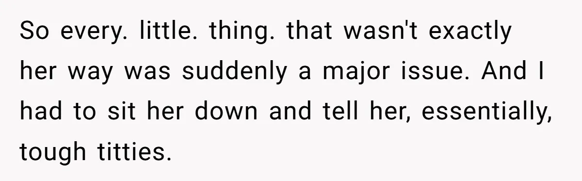 So every. little. thing. that wasn't exactly her way was suddenly a major issue. And I had to sit her down and tell her, essentially, tough titties.