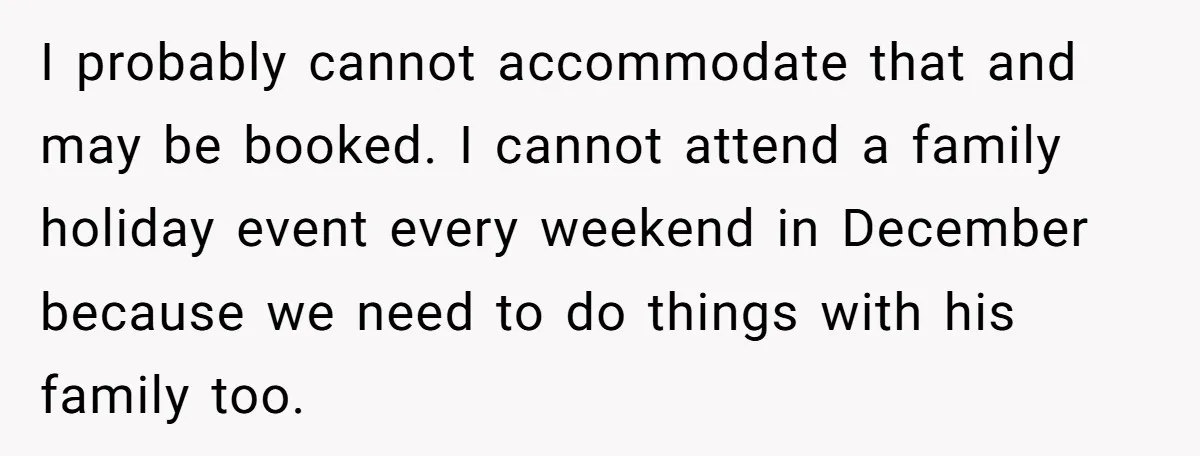 I probably cannot accommodate that and may be booked. I cannot attend a family holiday event every weekend in December because we need to do things with his family too.