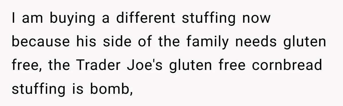 I am buying a different stuffing now because his side of the family needs gluten free, the Trader Joe's gluten free cornbread stuffing is bomb,