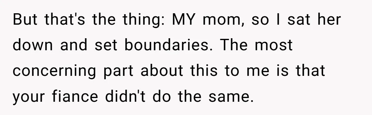 But that's the thing: MY mom, so I sat her down and set boundaries. The most concerning part about this to me is that your fiance didn't do the same.