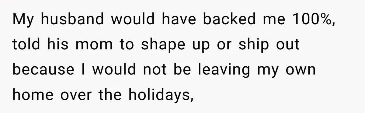 My husband would have backed me 100%, told his mom to shape up or ship out because I would not be leaving my own home over the holidays,